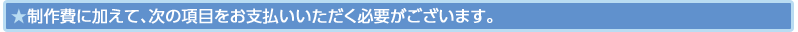 制作費に加えて、次の項目をお支払いいただく必要がございます。