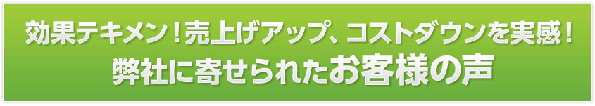 効果テキメン!売上げアップ、コストダウンを実感!弊社に寄せられたお客様の声