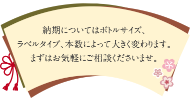 納期についてはボトルサイズ、ラベルタイプ、本数によって大きく変わります。まずはお気軽にご相談くださいませ。