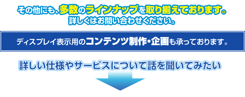 その他にも、多数のラインナップを取り揃えております。ディスプレイ表示用のコンテンツ制作・企画も承っております。詳しい仕様やサービスについて話を聞いてみたい|デジタルサイネージ販売　京都の株式会社太洋堂