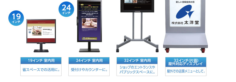 19インチ 室内用…省スペースでの活用に。、24インチ 室内用…受付けやカウンターに。、32インチ 室内用…ショップのエントランスやパブリックスペースに。、32インチ(片面)屋外対応ディスプレイ…屋外での店頭メニューとして。|デジタルサイネージ販売 京都の株式会社太洋堂