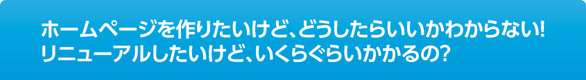 ホームページを作りたいけど、どうしたらいいかわからない！リニューアルしたいけど、いくらぐらいかかるの？