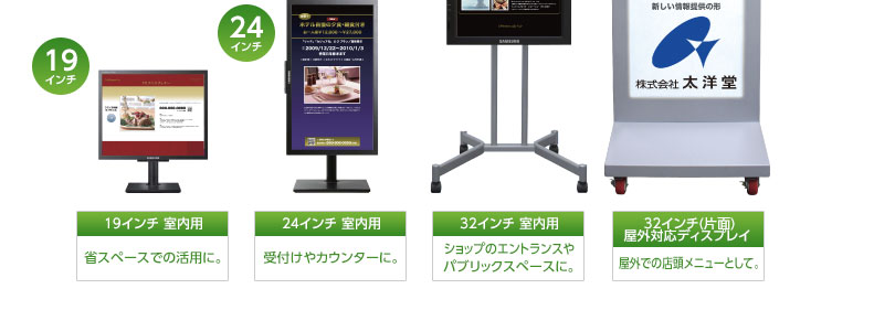 19インチ 室内用…省スペースでの活用に。、24インチ 室内用…受付けやカウンターに。、32インチ 室内用…ショップのエントランスやパブリックスペースに。、32インチ(片面)屋外対応ディスプレイ…屋外での店頭メニューとして。|デジタルサイネージ販売 京都の株式会社太洋堂