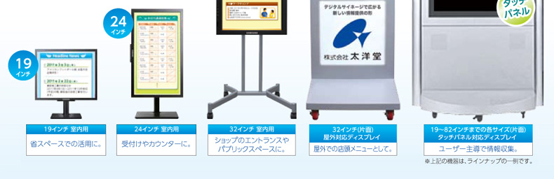 19インチ 室内用…省スペースでの活用に。、24インチ 室内用…受付けやカウンターに。、32インチ 室内用…ショップのエントランスやパブリックスペースに。、32インチ(片面)屋外対応ディスプレイ…屋外での店頭メニューとして。|デジタルサイネージ販売　京都の株式会社太洋堂