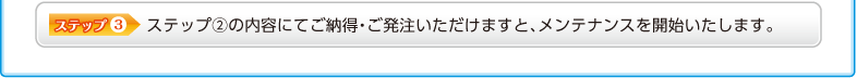 ステップ③ ステップ②の内容にてご納得・ご発注いただけますと、メンテナンスを開始いたします。