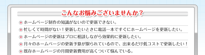 こんなお悩みございませんか？ ホームページ制作の知識がないので更新できない。  忙しくて時間がない！更新したいときに電話一本ですぐにホームページを更新したい。  ホームページの更新はプロに相談しながら効果的に更新したい。  月々のホームページの更新予算が限られているので、出来るだけ低コストで更新したい！  既存ホームページの月間更新費用が高くついて悩んでいる。